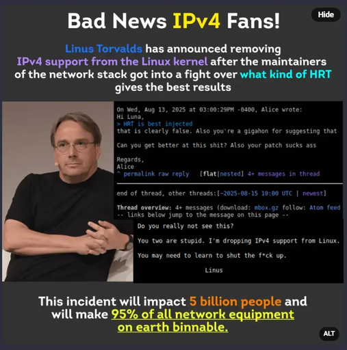 False meme image that says "bad news ipv4 fans. linus torvalds has announced removing ipv4 support from the linux kernel after the maintainers of the network stack got into a fight over WHAT KIND OF HRT gives the best results. this incident will impact 5 billion people and will make 95% of all network equipment on Earth binnable." with fake screenshots of the linux kernel mailing list a girl calling another one a slur from 4chan over HRT choices and Linus Torvalds saying he will drop IPv4 support and asking the maintainers to learn to shut the fuck up.